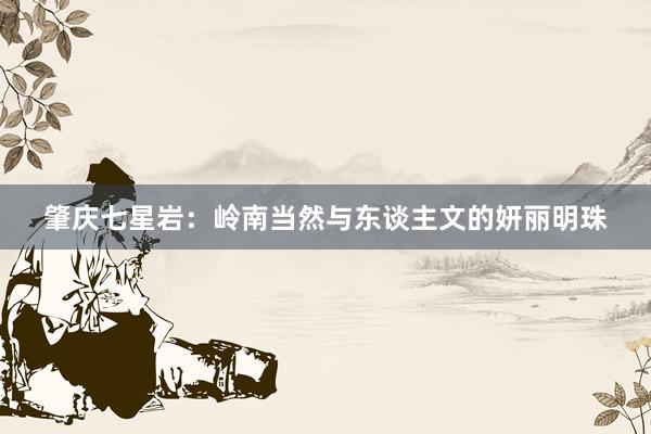 肇庆七星岩：岭南当然与东谈主文的妍丽明珠